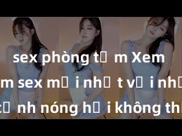 sex phòng tắm Xem ngay phim sex mới nhất với những cảnh nóng hổi không thể bỏ lỡ! Cơ hội tận hưởng những khoảnh khắc đầy kích thích ngay hôm nay!