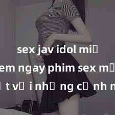 sex jav idol miễn phí Xem ngay phim sex mới nhất với những cảnh nóng hổi không thể bỏ lỡ! Cơ hội tận hưởng những khoảnh khắc đầy kích thích ngay hôm nay!