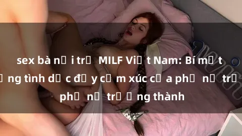 sex bà nội trợ MILF Việt Nam: Bí mật về cuộc sống tình dục đầy cảm xúc của phụ nữ trưởng thành