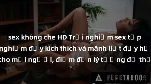 sex không che HD Trải nghiệm sex tập thể: Những trải nghiệm đầy kích thích và mãnh liệt đầy hứng thú cho mọi người, điểm đến lý tưởng để thỏa mãn mong muốn tình dục.