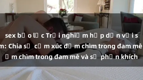 sex bạo lực Trải nghiệm hấp dẫn với sex 3P tại Việt Nam: Chia sẻ cảm xúc đắm chìm trong đam mê và sự phấn khích