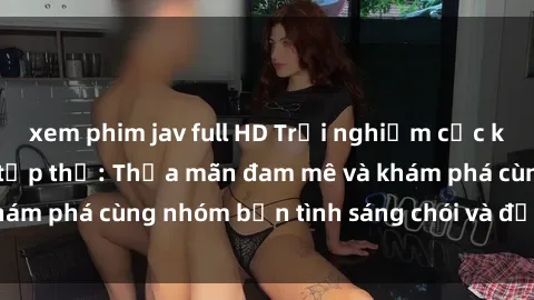 xem phim jav full HD Trải nghiệm cực kỳ hấp dẫn với sex tập thể: Thỏa mãn đam mê và khám phá cùng nhóm bạn tình sáng chói và đầy lôi cuốn.
