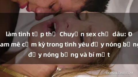 làm tình tập thể Chuyện sex chị dâu: Đánh thức đam mê cấm kỳ trong tình yêu đầy nóng bỏng và bí mật