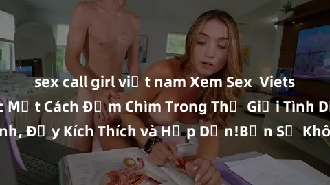 sex call girl việt nam Xem Sex  Vietsub và Thưởng Thức Một Cách Đắm Chìm Trong Thế Giới Tình Dục Cực Đỉnh, Đầy Kích Thích và Hấp Dẫn!Bạn Sẽ Không Thể Rời Mắt Khỏi Màn Hình!