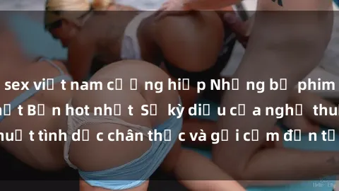 sex việt nam cưỡng hiếp Những bộ phim sex không che Nhật Bản hot nhất  Sự kỳ diệu của nghệ thuật tình dục chân thực và gợi cảm đến từ xứ sở hoa anh đào.