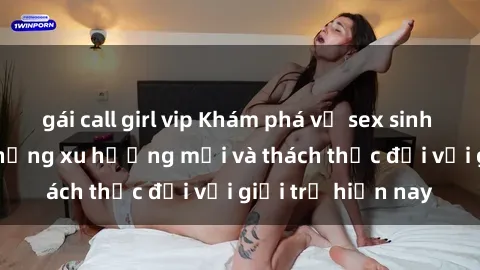 gái call girl vip Khám phá về sex sinh viên Việt Nam: những xu hướng mới và thách thức đối với giới trẻ hiện nay