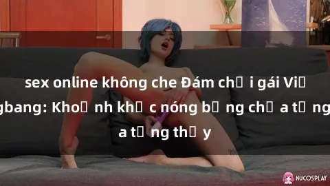 sex online không che Đám chơi gái Việt gangbang: Khoảnh khắc nóng bỏng chưa từng thấy
