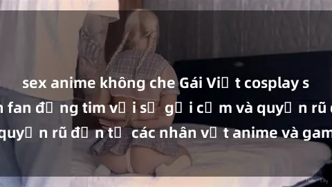 sex anime không che Gái Việt cosplay sexy: Bộ ảnh khiến fan đứng tim với sự gợi cảm và quyến rũ đến từ các nhân vật anime và game nổi tiếng.