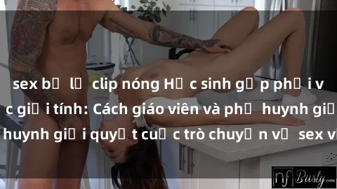 sex bị lộ clip nóng Học sinh gặp phải vấn đề về giáo dục giới tính: Cách giáo viên và phụ huynh giải quyết cuộc trò chuyện về sex với học sinh.