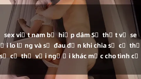 sex việt nam bị hiếp dâm Sự thật về sex gái có chồng: Nỗi lo lắng và sự đau đớn khi chia sẻ cơ thể với người khác mặc cho tình cảm với chồng