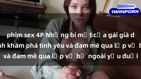 phim sex 4P Những bí mật của gái già dâm đãng: Hành trình khám phá tình yêu và đam mê qua lớp vỏ bề ngoài yếu đuối