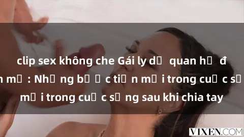 clip sex không che Gái ly dị quan hệ đầy tự tin và mạnh mẽ: Những bước tiến mới trong cuộc sống sau khi chia tay