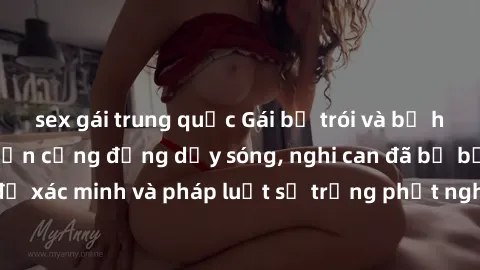 sex gái trung quốc Gái bị trói và bị hiếp dâm: Vụ án khiến cộng đồng dậy sóng, nghi can đã bị bắt giữ để xác minh và pháp luật sẽ trừng phạt nghiêm các hành vi tệ hại này.
