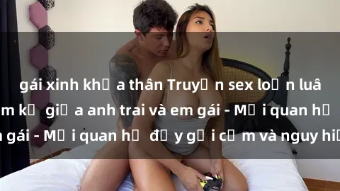 gái xinh khỏa thân Truyện sex loạn luân: Chuyện tình cấm kỵ giữa anh trai và em gái - Mối quan hệ đầy gợi cảm và nguy hiểm