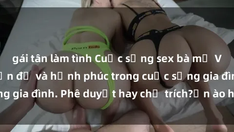gái tân làm tình Cuộc sống sex bà mẹ Việt Nam: Những vấn đề và hạnh phúc trong cuộc sống gia đình. Phê duyệt hay chỉ trích?ồn ào hay yên bình?