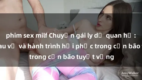 phim sex milf Chuyện gái ly dị quan hệ: Nỗi lòng đau vỡ và hành trình hồi phục trong cơn bão tuyệt vọng