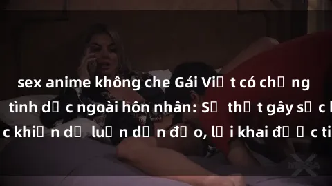 sex anime không che Gái Việt có chồng thừa nhận quan hệ tình dục ngoài hôn nhân: Sự thật gây sốc khiến dư luận dận đảo, lời khai được tiết lộ đầy bất ngờ.