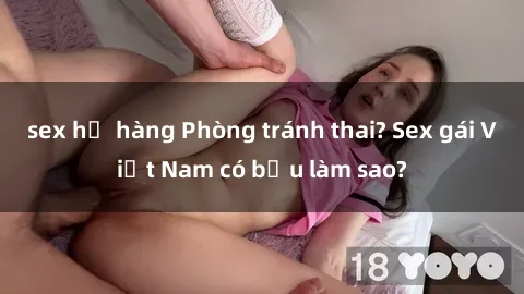 sex họ hàng Phòng tránh thai? Sex gái Việt Nam có bầu làm sao?