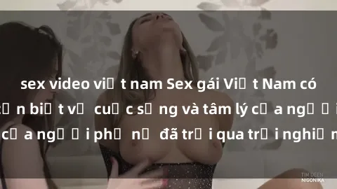 sex video việt nam Sex gái Việt Nam có con: Những điều cần biết về cuộc sống và tâm lý của người phụ nữ đã trải qua trải nghiệm sinh con