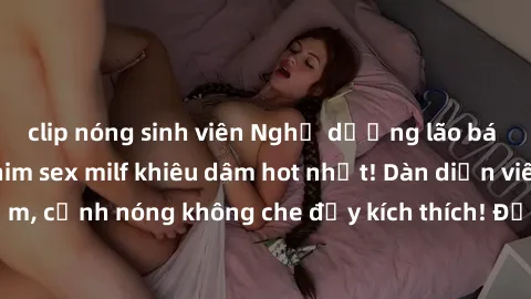 clip nóng sinh viên Nghề dưỡng lão bá đạo: Xem ngay phim sex milf khiêu dâm hot nhất! Dàn diễn viên gợi cảm, cảnh nóng không che đầy kích thích! Đảm bảo cảm thấy sung sướng!