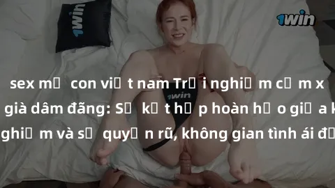 sex mẹ con việt nam Trải nghiệm cảm xúc mới lạ với gái già dâm đãng: Sự kết hợp hoàn hảo giữa kinh nghiệm và sự quyến rũ, không gian tình ái đầy nồng nhiệt và hấp dẫn!