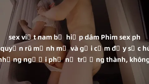 sex việt nam bị hiếp dâm Phim sex phụ nữ lớn tuổi: Sự quyến rũ mạnh mẽ và gợi cảm đầy sức hút của những người phụ nữ trưởng thành, không tuổi tác vẫn đẹp hoàn hảo.