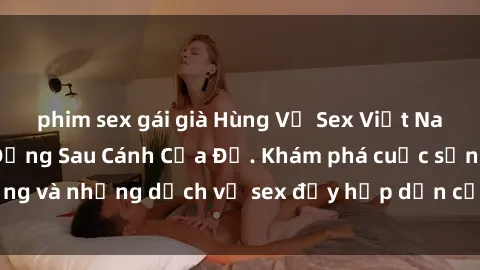 phim sex gái già Hùng Vỹ Sex Việt Nam: Những Bí Mật Đằng Sau Cánh Cửa Đỏ. Khám phá cuộc sống và những dịch vụ sex đầy hấp dẫn của người Việt Nam.