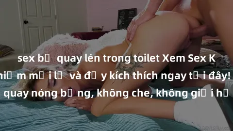 sex bị quay lén trong toilet Xem Sex Không Che: Trải nghiệm mới lạ và đầy kích thích ngay tại đây! Những cảnh quay nóng bỏng, không che, không giới hạn đang chờ đón bạn. Đừng bỏ lỡ!