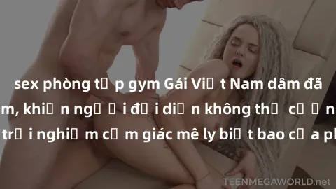 sex phòng tập gym Gái Việt Nam dâm đãng làm tình say đắm, khiến người đối diện không thể cưỡng lại được. Hãy trải nghiệm cảm giác mê ly biết bao của phong cách yêu đương đậm chất dân tộc!
