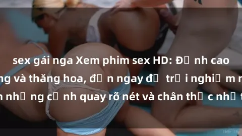 sex gái nga Xem phim sex HD: Đỉnh cao của sự sung sướng và thăng hoa, đến ngay để trải nghiệm những cảnh quay rõ nét và chân thực nhất. Hãy cùng khám phá!