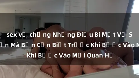 sex vợ chồng Những Điều Bí Mật Về Sex Người Lớn Mà Bạn Cần Biết Trước Khi Bước Vào Mối Quan Hệ
