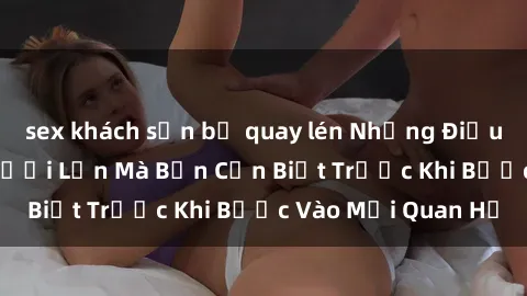 sex khách sạn bị quay lén Những Điều Bí Mật Về Sex Người Lớn Mà Bạn Cần Biết Trước Khi Bước Vào Mối Quan Hệ