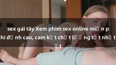 sex gái tây Xem phim sex online miễn phí đỉnh cao, cam kết chất lượng tốt nhất