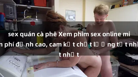 sex quán cà phê Xem phim sex online miễn phí đỉnh cao, cam kết chất lượng tốt nhất