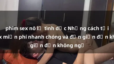 phim sex nô lệ tình dục Những cách tải phim sex miễn phí nhanh chóng và đơn giản đến không ngờ