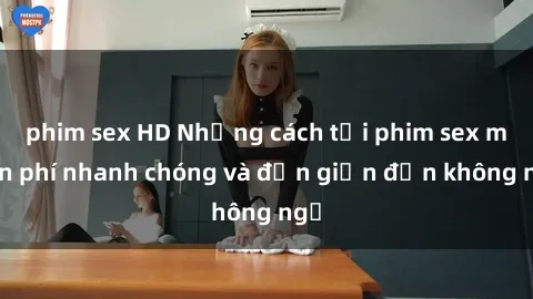 phim sex HD Những cách tải phim sex miễn phí nhanh chóng và đơn giản đến không ngờ