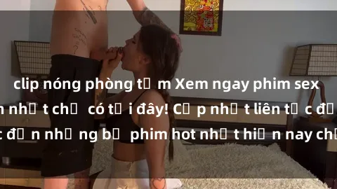 clip nóng phòng tắm Xem ngay phim sex mới nhất, hấp dẫn nhất chỉ có tại đây! Cập nhật liên tục đến những bộ phim hot nhất hiện nay chỉ trong vài cú click!