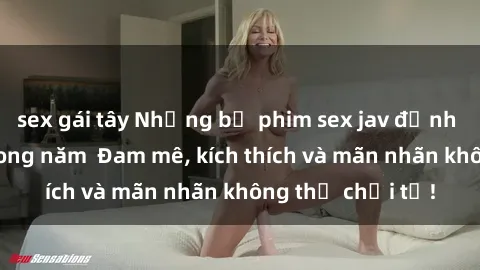 sex gái tây Những bộ phim sex jav đỉnh cao phải xem trong năm  Đam mê, kích thích và mãn nhãn không thể chối từ!