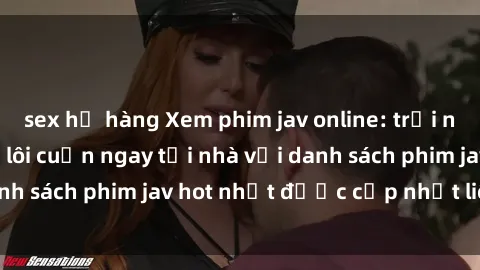 sex họ hàng Xem phim jav online: trải nghiệm hấp dẫn và lôi cuốn ngay tại nhà với danh sách phim jav hot nhất được cập nhật liên tục.