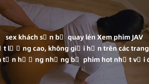 sex khách sạn bị quay lén Xem phim JAV HD miễn phí chất lượng cao, không giới hạn trên các trang web uy tín. Yên tâm tận hưởng những bộ phim hot nhất với độ nét sắc sảo, đẹp mắt ngay tại nhà. Hãy trải