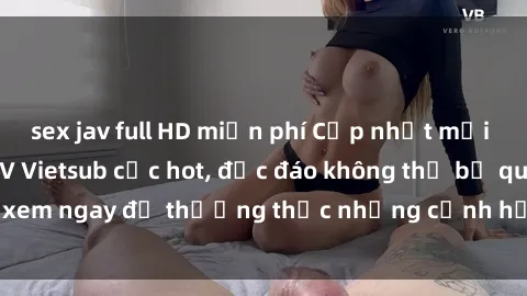 sex jav full HD miễn phí Cập nhật mới nhất: Top phim JAV Vietsub cực hot, độc đáo không thể bỏ qua, xem ngay để thưởng thức những cảnh hấp dẫn và đầy kích thích!