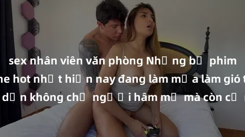 sex nhân viên văn phòng Những bộ phim JAV idol không che hot nhất hiện nay đang làm mưa làm gió trên mạng, hấp dẫn không chỉ người hâm mộ mà còn cả những ai mới tìm hiểu về thể loại này!