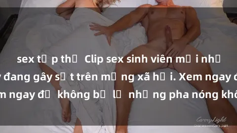 sex tập thể Clip sex sinh viên mới nhất hot nhất năm nay đang gây sốt trên mạng xã hội. Xem ngay để không bỏ lỡ những pha nóng không thể bỏ qua!