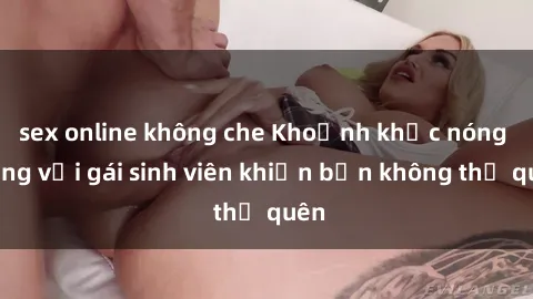 sex online không che Khoảnh khắc nóng bỏng với gái sinh viên khiến bạn không thể quên