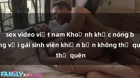 sex video việt nam Khoảnh khắc nóng bỏng với gái sinh viên khiến bạn không thể quên
