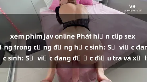 xem phim jav online Phát hiện clip sex nữ sinh gây chấn động trong cộng đồng học sinh: Sự việc đang được điều tra và xử lý