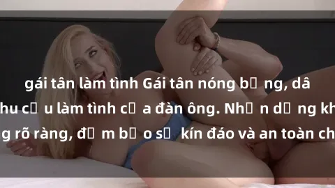 gái tân làm tình Gái tân nóng bỏng, dâm đãng thỏa mãn nhu cầu làm tình của đàn ông. Nhận dạng không rõ ràng, đảm bảo sự kín đáo và an toàn cho trải nghiệm tuyệt vời.