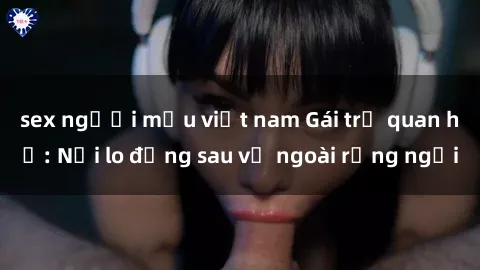 sex người mẫu việt nam Gái trẻ quan hệ: Nỗi lo đằng sau vẻ ngoài rạng ngời