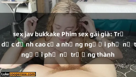 sex jav bukkake Phim sex gái già: Trải nghiệm tình dục đỉnh cao của những người phụ nữ trưởng thành