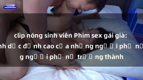 clip nóng sinh viên Phim sex gái già: Trải nghiệm tình dục đỉnh cao của những người phụ nữ trưởng thành